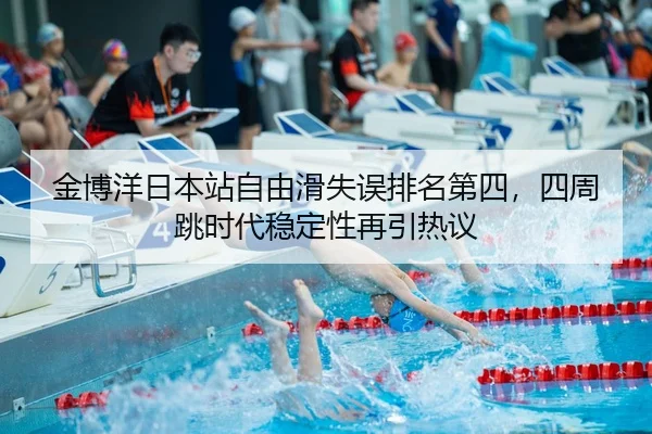 金博洋日本站自由滑失误排名第四，四周跳时代稳定性再引热议